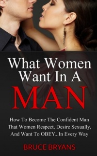 What Women Want In A Man: How To Become The Confident Man That Women Respect, Desire Sexually, And Want To Obey...In EVERY Way What Women Want In A Man: How To Become The Confident Man That Women Respect, Desire Sexually, And Want To Obey...In EVERY Way
